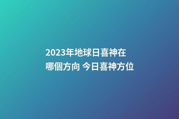 2023年地球日喜神在哪個方向 今日喜神方位